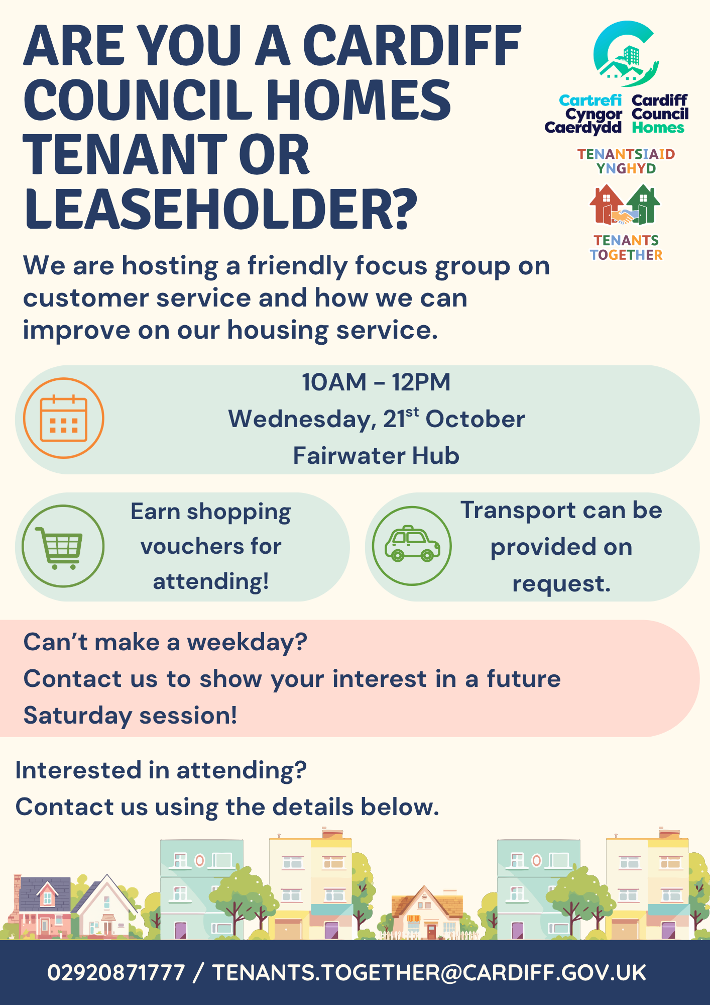 Are you a Cardiff Council Homes Tenant or Leaseholder? We are hosting a friendly focus group on customer service and how we can improve on our housing service. 10AM - 12PM Wednesday, 21st October Fairwater Hub Earn shopping vouchers for attending! Transport can be provided on request. Can’t make a weekday? Contact us to show your interest in a future Saturday session! Interested in attending? Contact us using the details below. 02920871777 / Tenants.Together@cardiff.gov.uk