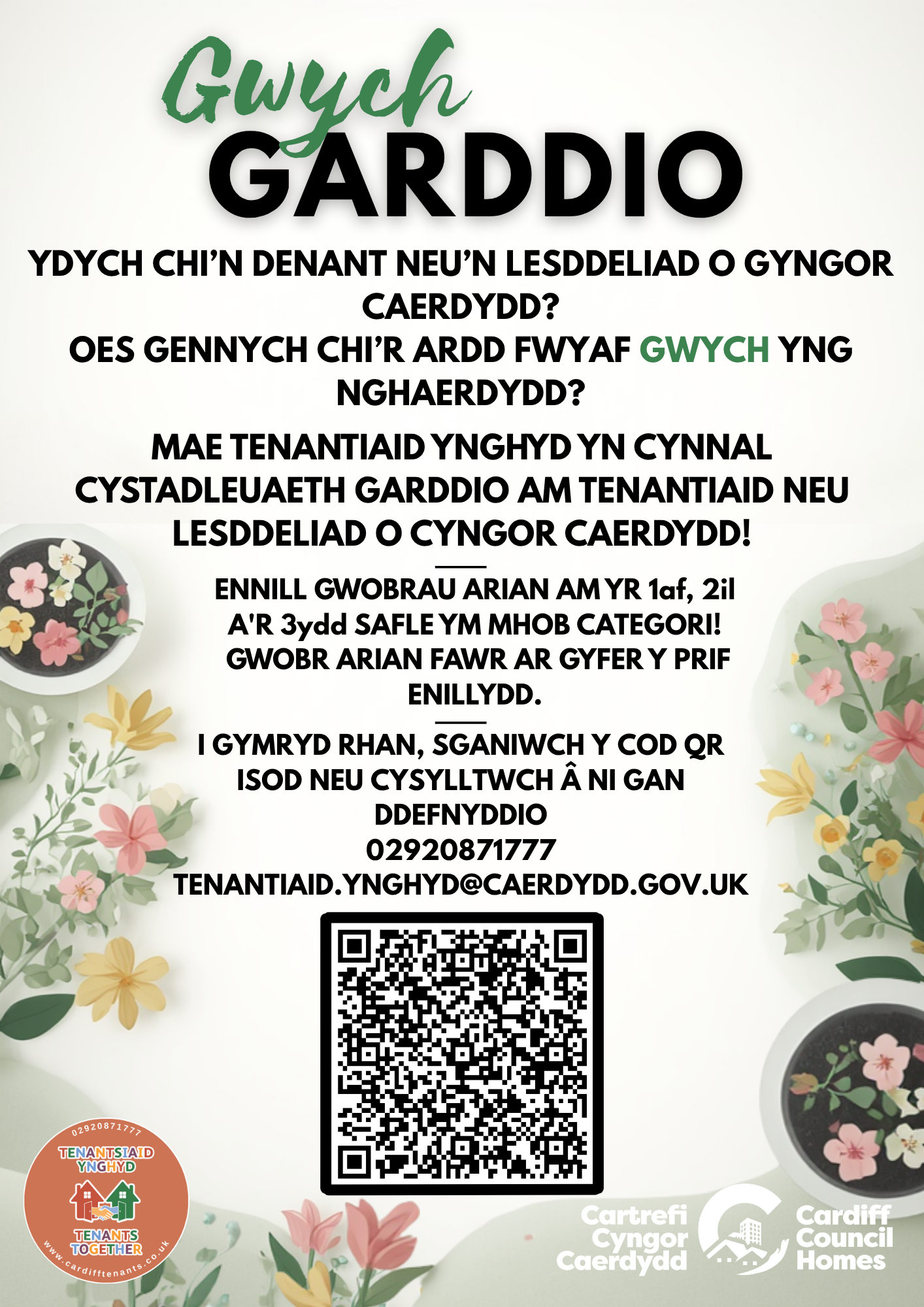Tenantiaid Ynghyd – Gardd Flaen Gardd Gefn Gardd Gymunedol Gardd Gydweithredol Llain Lysiau Ennill gwobrau ariannol am y safleoedd 1af, 2il a 3ydd ym mhob categori! Gwobr ariannol fawr i’r enillydd cyffredinol. Cysylltwch â ni i gymryd rhan gan ddefnyddio’r manylion isod: 02920 871777 Tenantiaid.Ynghyd@caerdydd.gov.uk Cod QR i gael mynediad at y cais ar-lein.
